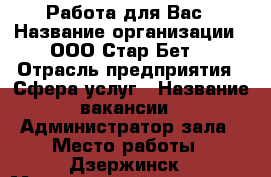 Работа для Вас › Название организации ­ ООО“Стар Бет“ › Отрасль предприятия ­ Сфера услуг › Название вакансии ­ Администратор зала › Место работы ­ Дзержинск › Минимальный оклад ­ 20 000 › Максимальный оклад ­ 35 › Возраст от ­ 20 › Возраст до ­ 35 - Нижегородская обл., Дзержинск г. Работа » Вакансии   . Нижегородская обл.,Дзержинск г.